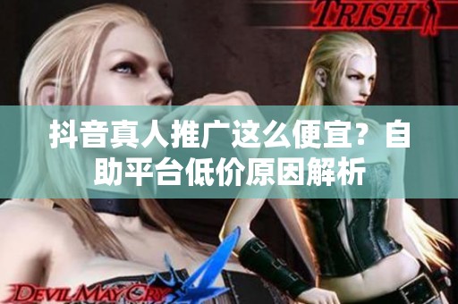抖音真人推广这么便宜?自助平台低价原因解析 抖音真人推广这么便宜?自助平台低价原因解析