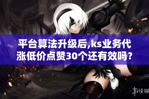 平台算法升级后,ks业务代涨低价点赞30个还有效吗? 平台算法升级后,ks业务代涨低价点赞30个还有效吗?