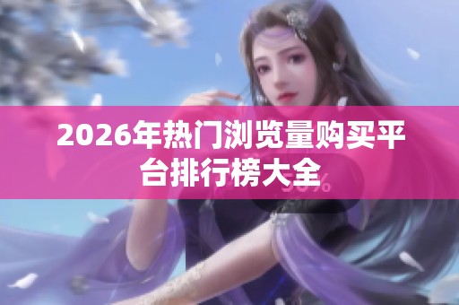 2026年热门浏览量购买平台排行榜大全 2026年热门浏览量购买平台排行榜大全
