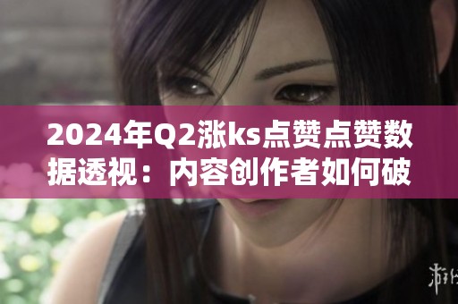 2024年Q2涨ks点赞点赞数据透视:内容创作者如何破局? 2024年Q2涨ks点赞点赞数据透视:内容创作者如何破局?