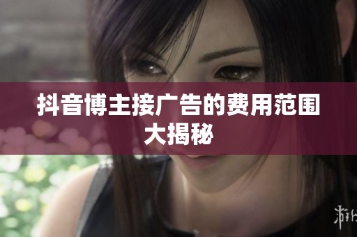 抖音博主接广告的费用范围大揭秘