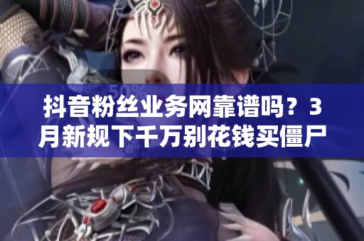 抖音粉丝业务网靠谱吗?3月新规下千万别花钱买僵尸粉 抖音粉丝业务网靠谱吗?3月新规下千万别花钱买僵尸粉