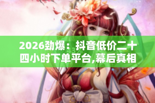 2026劲爆：抖音低价二十四小时下单平台,幕后真相他们永远不想让你