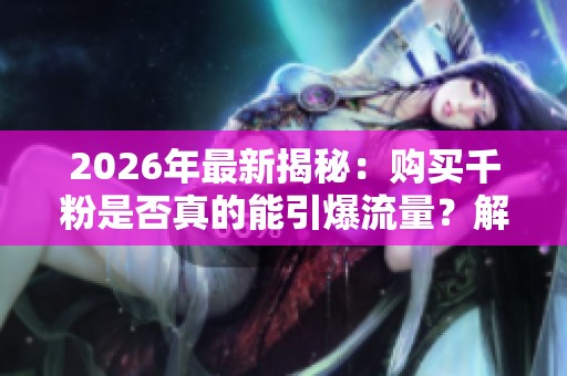 2026年最新揭秘：购买千粉是否真的能引爆流量？解析抖音虚假繁荣背后的真相与专业化运营