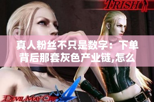 真人粉丝不只是数字:下单背后那套灰色产业链,怎么一步步被算法逼 真人粉丝不只是数字:下单背后那套灰色产业链,怎么一步步被算法逼