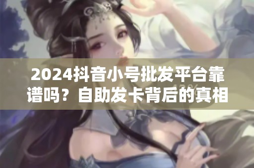 2024抖音小号批发平台靠谱吗?自助发卡背后的真相 2024抖音小号批发平台靠谱吗?自助发卡背后的真相
