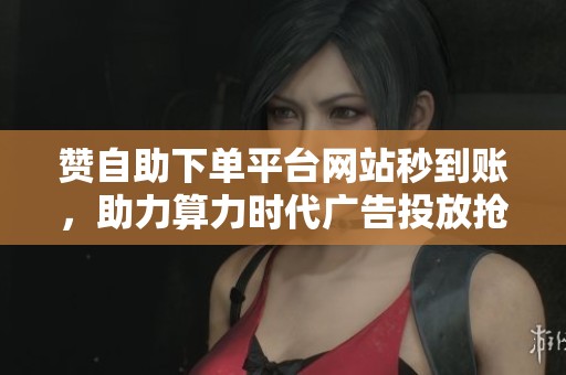 赞自助下单平台网站秒到账,助力算力时代广告投放抢占先机 赞自助下单平台网站秒到账,助力算力时代广告投放抢占先机