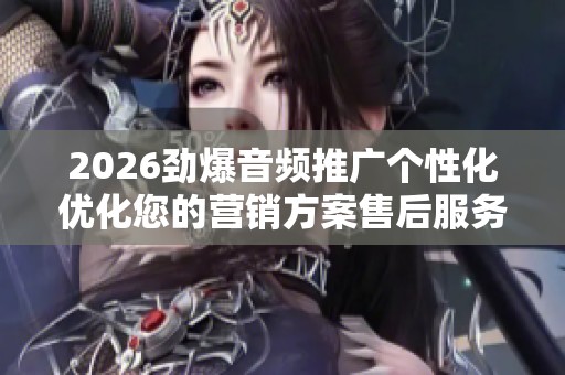 2026劲爆音频推广个性化优化您的营销方案售后服务-全国受理客服 2026劲爆音频推广个性化优化您的营销方案售后服务-全国受理客服