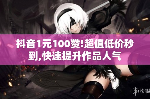 抖音1元100赞!超值低价秒到,快速提升作品人气