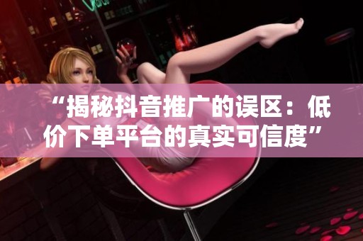 “揭秘抖音推广的误区:低价下单平台的真实可信度” “揭秘抖音推广的误区:低价下单平台的真实可信度”