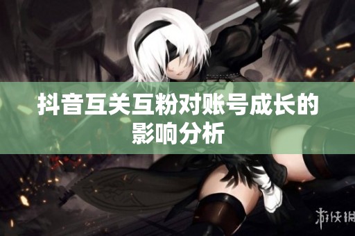 抖音互关互粉对账号成长的影响分析 抖音互关互粉对账号成长的影响分析