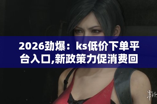2026劲爆：ks低价下单平台入口,新政策力促消费回暖市场迎来暖春