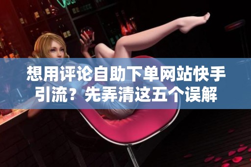 想用评论自助下单网站快手引流？先弄清这五个误解