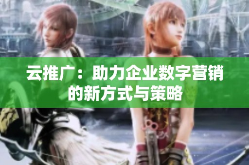 云推广:助力企业数字营销的新方式与策略 云推广:助力企业数字营销的新方式与策略