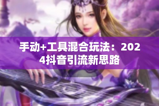 手动+工具混合玩法:2024抖音引流新思路 手动+工具混合玩法:2024抖音引流新思路