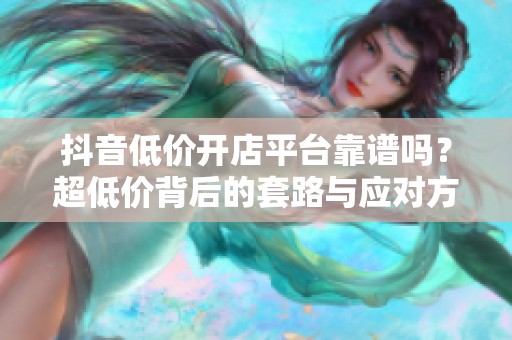 抖音低价开店平台靠谱吗?超低价背后的套路与应对方法 抖音低价开店平台靠谱吗?超低价背后的套路与应对方法