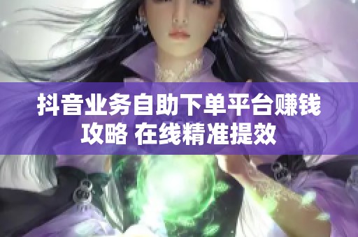 抖音业务自助下单平台赚钱攻略 在线精准提效