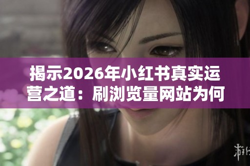 揭示2026年小红书真实运营之道：刷浏览量网站为何无效
