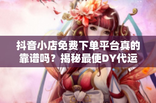 抖音小店免费下单平台真的靠谱吗?揭秘最便DY代运营隐藏成本 抖音小店免费下单平台真的靠谱吗?揭秘最便DY代运营隐藏成本