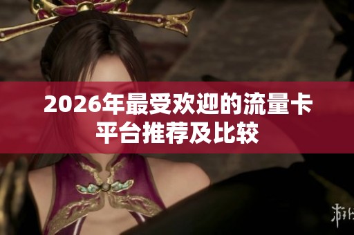 2026年最受欢迎的流量卡平台推荐及比较