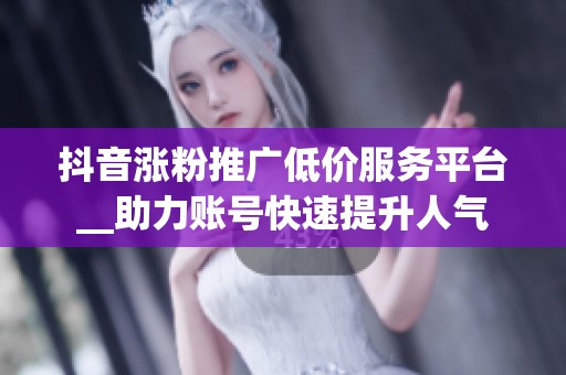 抖音涨粉推广低价服务平台__助力账号快速提升人气