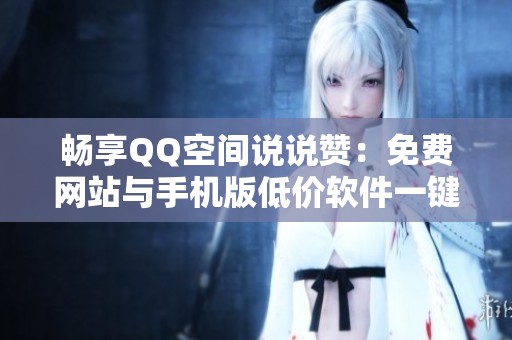 畅享QQ空间说说赞:免费网站与手机版低价软件一键领取攻略 畅享QQ空间说说赞:免费网站与手机版低价软件一键领取攻略