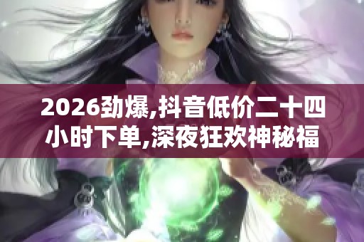 2026劲爆,抖音低价二十四小时下单,深夜狂欢神秘福利限时抢不停手 2026劲爆,抖音低价二十四小时下单,深夜狂欢神秘福利限时抢不停手