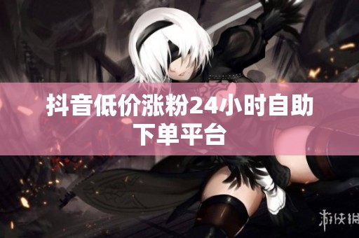 抖音低价涨粉24小时自助下单平台