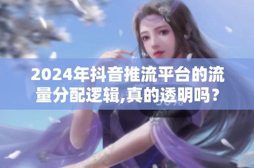 2024年抖音推流平台的流量分配逻辑,真的透明吗? 2024年抖音推流平台的流量分配逻辑,真的透明吗?