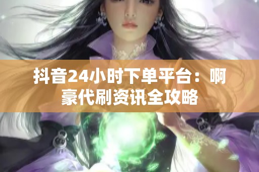 抖音24小时下单平台:啊豪代刷资讯全攻略 抖音24小时下单平台:啊豪代刷资讯全攻略