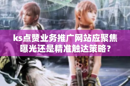 ks点赞业务推广网站应聚焦曝光还是精准触达策略？