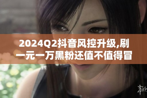 2024Q2抖音风控升级,刷一元一万黑粉还值不值得冒封号风险 2024Q2抖音风控升级,刷一元一万黑粉还值不值得冒封号风险