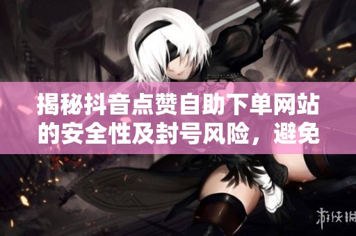 揭秘抖音点赞自助下单网站的安全性及封号风险，避免踩坑！