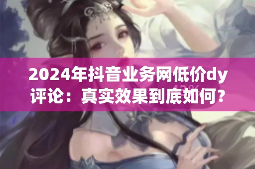 2024年抖音业务网低价dy评论:真实效果到底如何? 2024年抖音业务网低价dy评论:真实效果到底如何?