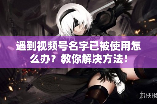 遇到视频号名字已被使用怎么办?教你解决方法! 遇到视频号名字已被使用怎么办?教你解决方法!