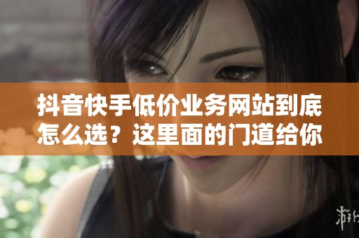 抖音快手低价业务网站到底怎么选?这里面的门道给你讲清楚 抖音快手低价业务网站到底怎么选?这里面的门道给你讲清楚