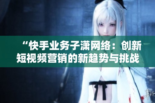 “快手业务子潇网络：创新短视频营销的新趋势与挑战”