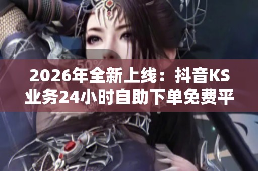 2026年全新上线：抖音KS业务24小时自助下单免费平台揭秘