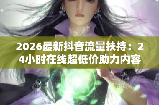 2026最新抖音流量扶持：24小时在线超低价助力内容创作者快速涨粉