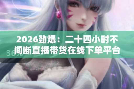 2026劲爆：二十四小时不间断直播带货在线下单平台引热议潮流消费新