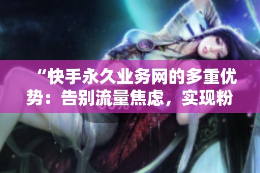 “快手永久业务网的多重优势：告别流量焦虑，实现粉丝长期经营”