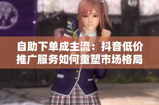 自助下单成主流:抖音低价推广服务如何重塑市场格局? 自助下单成主流:抖音低价推广服务如何重塑市场格局?