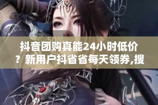 抖音团购真能24小时低价？新用户抖省省每天领券,搜店名直接省