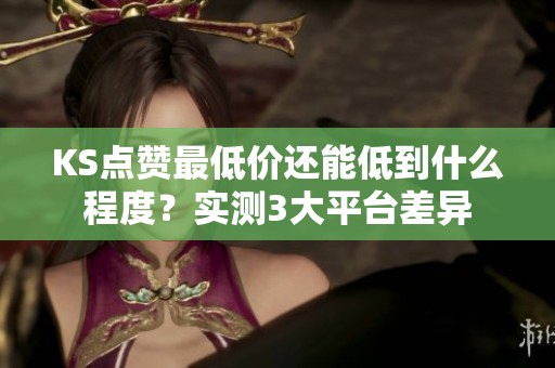 KS点赞最低价还能低到什么程度？实测3大平台差异