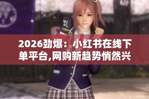 2026劲爆：小红书在线下单平台,网购新趋势悄然兴起在线消费模式