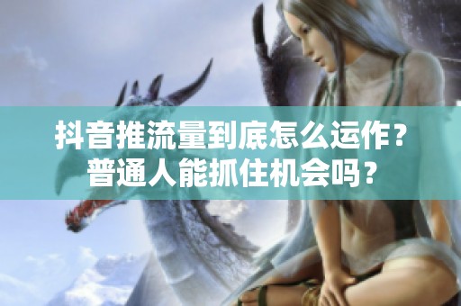 抖音推流量到底怎么运作？普通人能抓住机会吗？