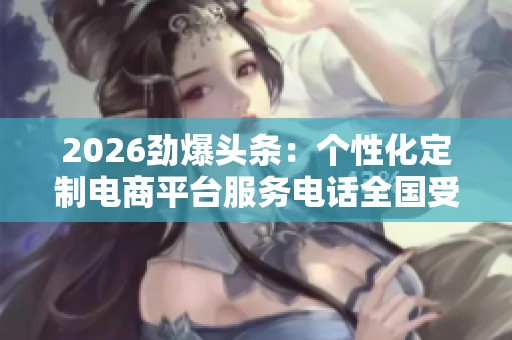 2026劲爆头条:个性化定制电商平台服务电话全国受理! 2026劲爆头条:个性化定制电商平台服务电话全国受理!