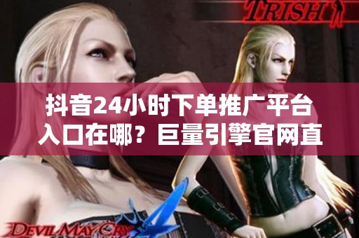 抖音24小时下单推广平台入口在哪?巨量引擎官网直达 抖音24小时下单推广平台入口在哪?巨量引擎官网直达