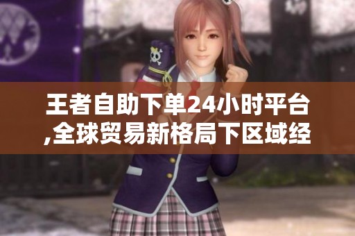 王者自助下单24小时平台,全球贸易新格局下区域经济合作迎来关键转折 王者自助下单24小时平台,全球贸易新格局下区域经济合作迎来关键转折