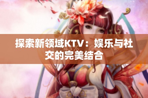 探索新领域KTV：娱乐与社交的完美结合